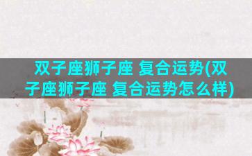 双子座狮子座 复合运势(双子座狮子座 复合运势怎么样)